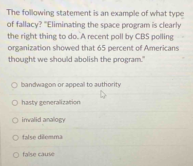 The following statement is an example of what type
of fallacy? “Eliminating the space program is clearly
the right thing to do. A recent poll by CBS polling
organization showed that 65 percent of Americans
thought we should abolish the program."
bandwagon or appeal to authority
hasty generalization
invalid analogy
false dilemma
false cause