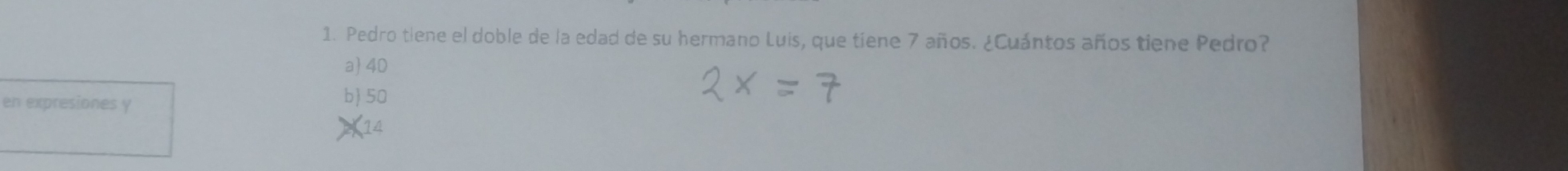 Pedro tiene el doble de la edad de su hermano Luis, que tiene 7 años. ¿Cuántos años tiene Pedro?
a 4D
en expresiones y b 50