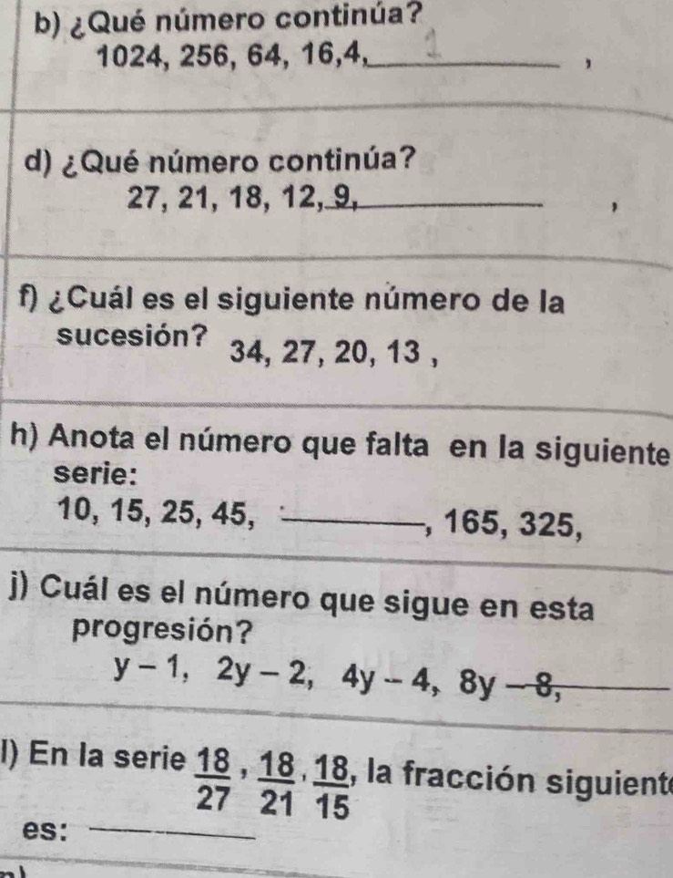 ¿Qué número continúa?
1024, 256, 64, 16, 4,_ 
, 
d) ¿Qué número continúa?
27, 21, 18, 12, 9,_ 
f) ¿Cuál es el siguiente número de la 
sucesión? 34, 27, 20, 13 , 
h) Anota el número que falta en la siguiente 
serie:
10, 15, 25, 45, _, 165, 325, 
) Cuál es el número que sigue en esta 
progresión?
y-1, 2y-2, 4y-4, 8y-8, 
l) En la serie  18/27 ,  18/21 ,  18/15 , , la fracción siguiente 
es:_