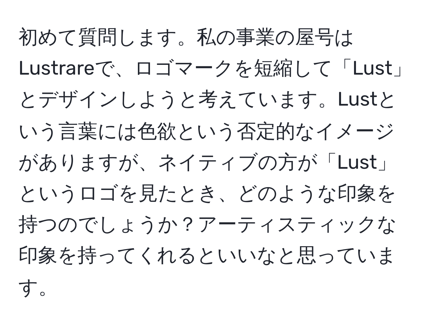 初めて質問します。私の事業の屋号はLustrareで、ロゴマークを短縮して「Lust」とデザインしようと考えています。Lustという言葉には色欲という否定的なイメージがありますが、ネイティブの方が「Lust」というロゴを見たとき、どのような印象を持つのでしょうか？アーティスティックな印象を持ってくれるといいなと思っています。