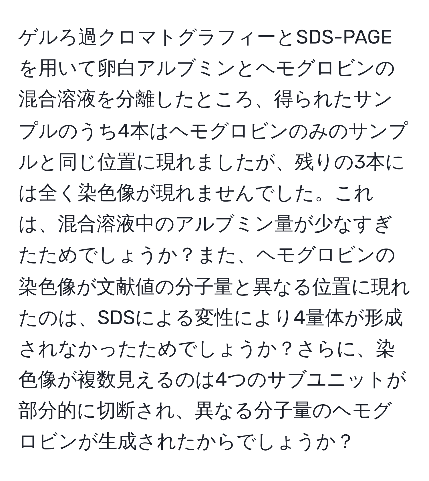 ゲルろ過クロマトグラフィーとSDS-PAGEを用いて卵白アルブミンとヘモグロビンの混合溶液を分離したところ、得られたサンプルのうち4本はヘモグロビンのみのサンプルと同じ位置に現れましたが、残りの3本には全く染色像が現れませんでした。これは、混合溶液中のアルブミン量が少なすぎたためでしょうか？また、ヘモグロビンの染色像が文献値の分子量と異なる位置に現れたのは、SDSによる変性により4量体が形成されなかったためでしょうか？さらに、染色像が複数見えるのは4つのサブユニットが部分的に切断され、異なる分子量のヘモグロビンが生成されたからでしょうか？