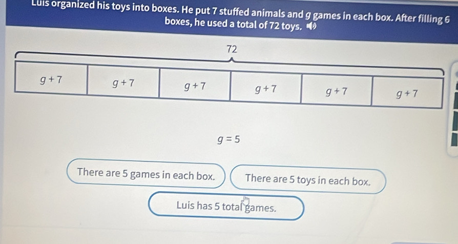 Luis organized his toys into boxes. He put 7 stuffed animals and g games in each box. After filling 6
boxes, he used a total of 72 toys. •
g=5
There are 5 games in each box. There are 5 toys in each box.
Luis has 5 total games.