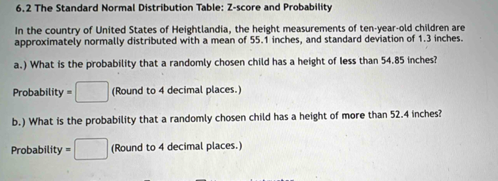 6.2 The Standard Normal Distribution Table: Z-score and Probability 
In the country of United States of Heightlandia, the height measurements of ten-year-old children are 
approximately normally distributed with a mean of 55.1 inches, and standard deviation of 1.3 inches. 
a.) What is the probability that a randomly chosen child has a height of less than 54.85 inches? 
Probability =□ (Round to 4 decimal places.) 
b.) What is the probability that a randomly chosen child has a height of more than 52.4 inches? 
Probability =□ (Round to 4 decimal places.)