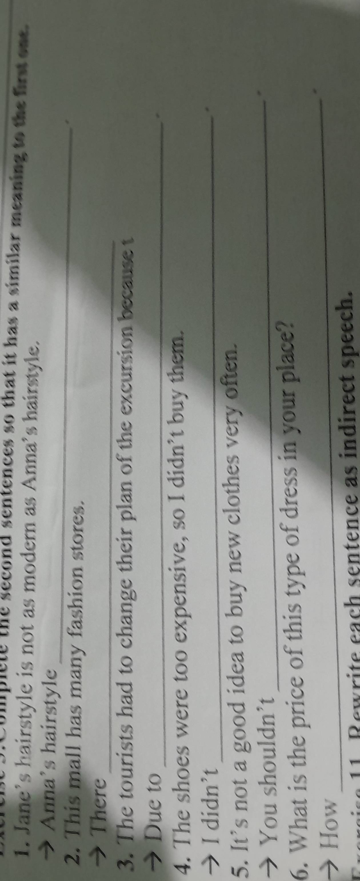 Complete the second sentences so that it has a similar meaning to the first one 
1. Jane’s hairstyle is not as modern as Anna’s hairstyle. 
_ 
→ Anna’s hairstyle 
2. This mall has many fashion stores. 
_ 
→ There 
3. The tourists had to change their plan of the excursion because t 
→ Due to_ 
4. The shoes were too expensive, so I didn’t buy them. 
→ I didn’t_ 
. 
5. It’s not a good idea to buy new clothes very often. 
→ You shouldn't_ 
6. What is the price of this type of dress in your place? 
→ How 
_ 
Fxereise 11 Rewrite each sentence as indirect speech.