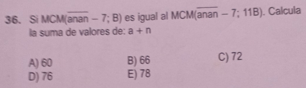 Si MCM(anan -7;B) es igual al MCM(anan - 7; 11B). Calcula
la suma de valores de: a+n
A) 60 B) 66 C) 72
D) 76 E) 78