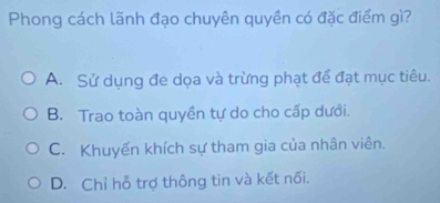 Phong cách lãnh đạo chuyên quyền có đặc điểm gì?
A. Sử dụng đe dọa và trừng phạt để đạt mục tiêu.
B. Trao toàn quyền tự do cho cấp dưới.
C. Khuyến khích sự tham gia của nhân viên.
D. Chỉ hỗ trợ thông tin và kết nối.