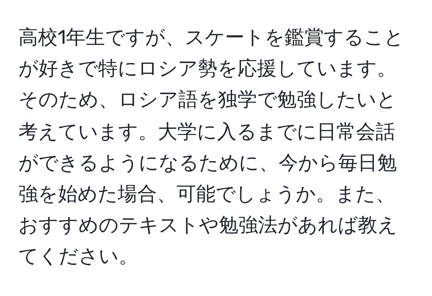 高校1年生ですが、スケートを鑑賞することが好きで特にロシア勢を応援しています。そのため、ロシア語を独学で勉強したいと考えています。大学に入るまでに日常会話ができるようになるために、今から毎日勉強を始めた場合、可能でしょうか。また、おすすめのテキストや勉強法があれば教えてください。