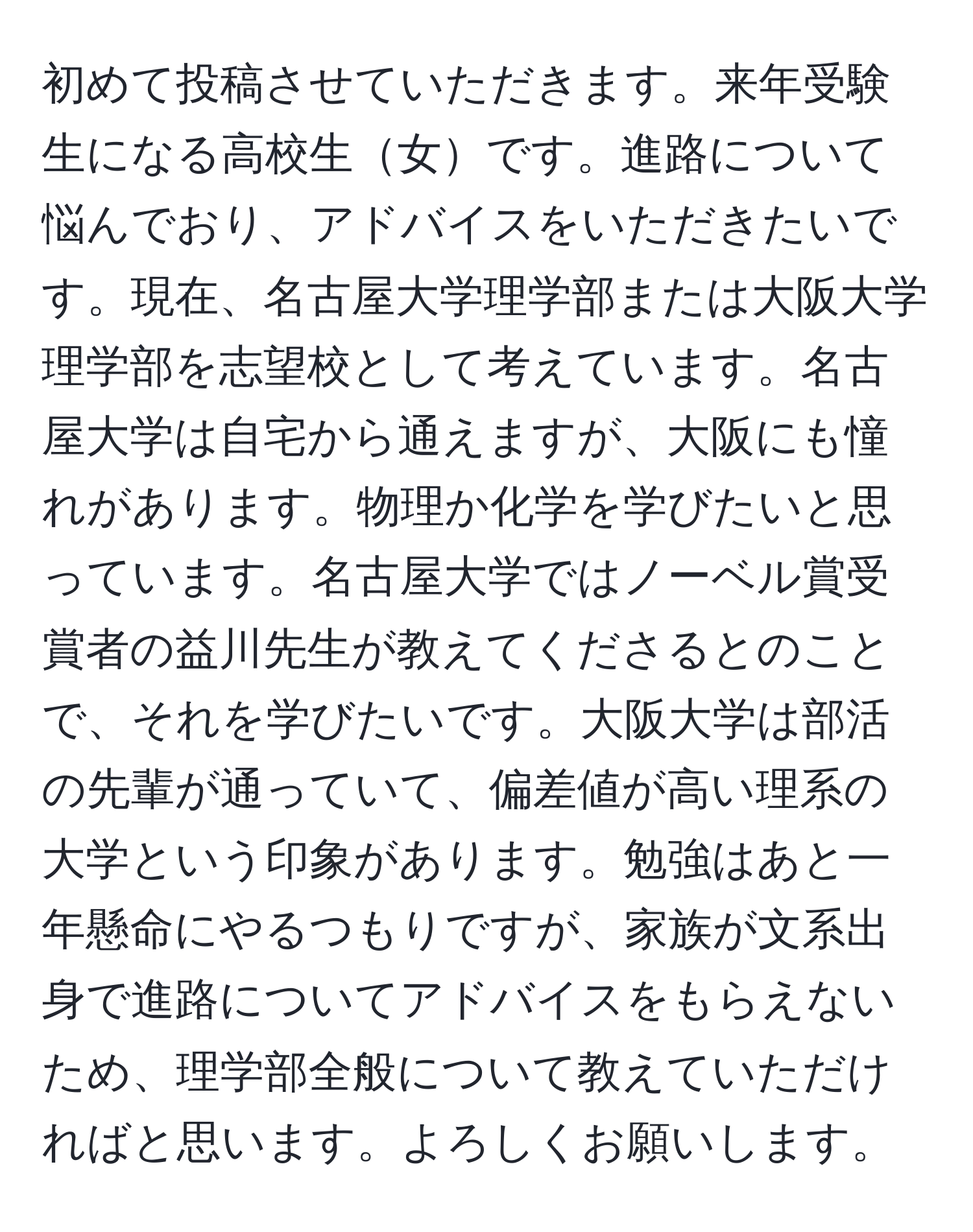 初めて投稿させていただきます。来年受験生になる高校生女です。進路について悩んでおり、アドバイスをいただきたいです。現在、名古屋大学理学部または大阪大学理学部を志望校として考えています。名古屋大学は自宅から通えますが、大阪にも憧れがあります。物理か化学を学びたいと思っています。名古屋大学ではノーベル賞受賞者の益川先生が教えてくださるとのことで、それを学びたいです。大阪大学は部活の先輩が通っていて、偏差値が高い理系の大学という印象があります。勉強はあと一年懸命にやるつもりですが、家族が文系出身で進路についてアドバイスをもらえないため、理学部全般について教えていただければと思います。よろしくお願いします。