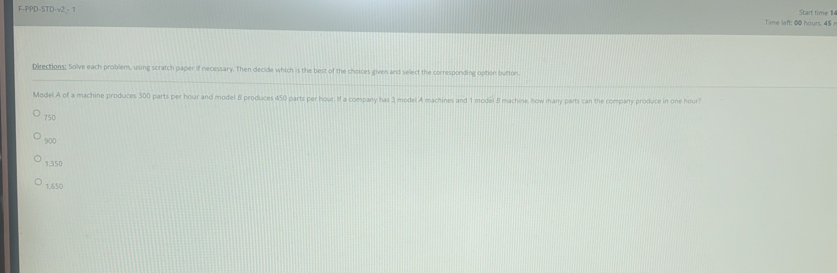 F-PPD-STD-v2· 1 Time left: 00 hours. 45 a Start time 114
Directions: Solve each problem, using scratch paper if necessary. Then decide which is the best of the choices given and select the corresponding option button
Model A of a machine produces 300 parts per hour and model 8 produces 450 parts per hour. Il a company has 3 model A machines and 1 model 8 machine, how many parts can the company produce in one hour?
750
900
1,350
1.650