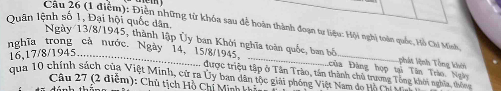 Quân lệnh số 1, Đại hội quốc dân 
Câu 26 (1 điểm): Điền những từ khóa sau để hoàn thành đoạn tư liệu: Hội nghị toàn quốc, Hồ Chí Minh, 
Ngày 13/8 /1945, thành lập Ủy ban Khởi nghĩa toàn quốc, ban bố phát lệnh Tổng khởi
16, 17/8 /1945..... 
nghĩa trong cả nước. Ngày 14, 15/8 /1945, _của Đàng họp tại Tân Trào. Ngày 
được triệu tập ở Tân Trào, tán thành chủ trương Tổng khởi nghĩa, thông 
qua 10 chính sách của Việt Minh, cử ra Ủy ban dân tộc giải phóng Việt Nam do Hồ Ch 
Câu 27 (2 điểm): Chủ tịch Hồ Chí Minh khả