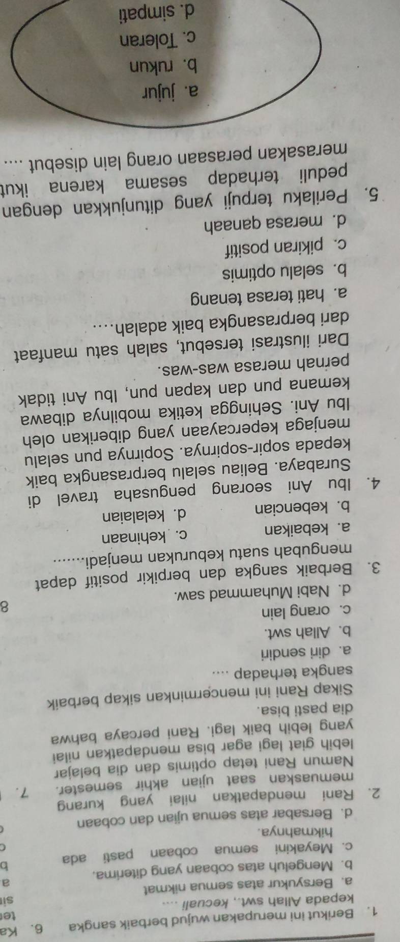 Berikut ini merupakan wujud berbaik sangka 6. Ka
te
kepada Allah swt., kecuali ....
si
a. Bersyukur atas semua nikmat
a
b. Mengeluh atas cobaan yang diterima.
c. Meyakini semua cobaan pasti ada b
C
hikmahnya.
d. Bersabar atas semua ujian dan cobaan
2. Rani mendapatkan nilai yang kurang
memuaskan saat ujian akhir semester. 7.
Namun Rani tetap optimis dan dia belajar
lebih giat lagi agar bisa mendapatkan nilai
yang lebih baik lagi. Rani percaya bahwa
dia pasti bisa.
Sikap Rani ini mencerminkan sikap berbaik
sangka terhadap ....
a. diri sendiri
b. Allah swt.
c. orang lain
8
d. Nabi Muhammad saw.
3. Berbaik sangka dan berpikir positif dapat
mengubah suatu keburukan menjadi.......
a. kebaikan c. kehinaan
b. kebencian d. kelalaian
4. Ibu Ani seorang pengusaha travel di
Surabaya. Beliau selalu berprasangka baik
kepada sopir-sopirnya. Sopirnya pun selalu
menjaga kepercayaan yang diberikan oleh
Ibu Ani. Sehingga ketika mobilnya dibawa
kemana pun dan kapan pun, Ibu Ani tidak
pernah merasa was-was.
Dari ilustrasi tersebut, salah satu manfaat
dari berprasangka baik adalah....
a. hati terasa tenang
b. selalu optimis
c. pikiran positif
d. merasa qanaah
5. Perilaku terpuji yang ditunjukkan dengan
peduli terhadap sesama karena ikut
merasakan perasaan orang lain disebut ....
d. simpati