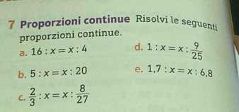 Proporzioni continue Risolvi le seguenti 
proporzioni continue. 
a. 16:x=x:4 d. 1:x=x: 9/25 
b. 5:x=x:20 e. 1,7:x=x:6,8
C.  2/3 :x=x: 8/27 