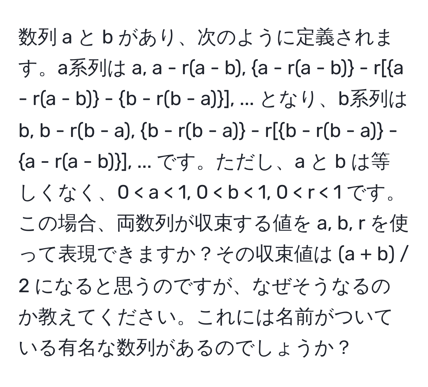 数列 a と b があり、次のように定義されます。a系列は a, a - r(a - b), a - r(a - b) - r[a - r(a - b) - b - r(b - a)], ... となり、b系列は b, b - r(b - a), b - r(b - a) - r[b - r(b - a) - a - r(a - b)], ... です。ただし、a と b は等しくなく、0 < a < 1, 0 < b < 1, 0 < r < 1 です。この場合、両数列が収束する値を a, b, r を使って表現できますか？その収束値は (a + b) / 2 になると思うのですが、なぜそうなるのか教えてください。これには名前がついている有名な数列があるのでしょうか？