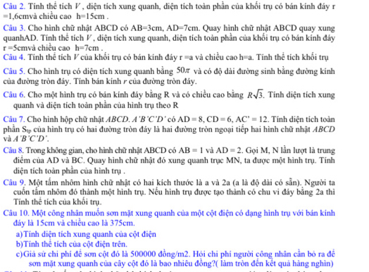 Tính thể tích ◤ , diện tích xung quanh, diện tích toàn phần của khối trụ có bán kính đây r
=1 ,6cmvà chiều cao h=15cm.
Câu 3. Cho hình chữ nhật ABCD có AB=3cm,AD=7cm. Quay hình chữ nhật ABCD quay xung
quanhAD. Tính thể tích ◤, diện tích xung quanh, diện tích toàn phần của khối trụ có bán kính đáy
r=5cm và chiều cao h=7cm.
Câu 4. Tính thể tích V của khối trụ có bán kính đây r=a và chiều caoh=a. Tính thể tích khối trụ
Câu 5. Cho hình trụ có diện tích xung quanh bằng 50π và có độ dài đường sinh bằng đường kính
của đường tròn đây. Tính bán kính 1 của đường tròn đây.
Câu 6. Cho một hình trụ có bán kinh đáy bằng R và có chiều cao bằng Rsqrt(3) Tính diện tích xung
quanh và diện tích toàn phần của hình trụ theo R
Câu 7. Cho hình hộp chữ nhật ABCD. A'B'C'D' có AD=8,CD=6,AC'=12. Tính diện tích toàn
phần Sự của hình trụ có hai đường tròn đáy là hai đường tròn ngoại tiếp hai hình chữ nhật ABCD
và A'B'C'D'.
Câu 8. Trong không gian, cho hình chữ nhật ABCD có AB=1 và AD=2. Gọi M, N lần lượt là trung
điểm của AD và BC. Quay hình chữ nhật đó xung quanh trục MN, ta được một hình trụ. Tính
diện tích toàn phần của hình trụ .
Câu 9. Một tấm nhôm hình chữ nhật có hai kích thước là a và 2a (a là độ dài có sẵn). Người ta
cuốn tấm nhôm đó thành một hình trụ. Nếu hình trụ được tạo thành có chu vi đáy bằng 2a thì
Tính thể tích của khối trụ.
Câu 10. Một công nhân muồn sơn mặt xung quanh của một cột điện có dạng hình trụ với bán kính
đáy là 15cm và chiều cao là 375cm.
a)Tính diện tích xung quanh của cột điện
b)Tính thể tích của cột điện trên.
c)Giả sử chỉ phí để sơn cột đó là 500000 đồng/m2. Hỏi chi phí người công nhân cần bỏ ra đề
sơn mặt xung quanh của cây cột đó là bao nhiêu đồng?( làm tròn đến kết quả hàng nghìn)