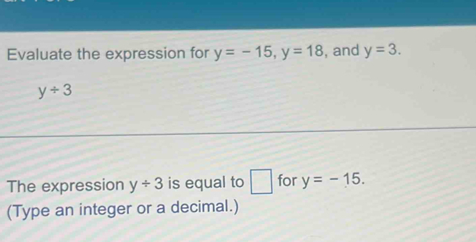 Evaluate the expression for y=-15, y=18 , and y=3.
y/ 3
The expression y/ 3 is equal to □ for y=-15. 
(Type an integer or a decimal.)