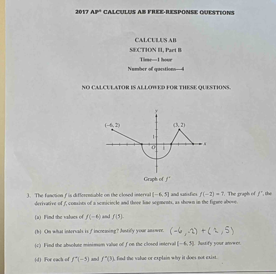 2017 AP° CALCULUS AB FREE-RESPONSE QUESTIONS
CALCULUS AB
SECTION II, Part B
Time—1 hour
Number of questions—4
NO CALCULATOR IS ALLOWED FOR THESE QUESTIONS.
3. The function f is differentiable on the closed interval [-6,5] and satisfies f(-2)=7. The graph of f' , the
derivative of f, consists of a semicircle and three line segments, as shown in the figure above.
(a) Find the values of f(-6) and f(5).
(b) On what intervals is f increasing? Justify your answer.
(c) Find the absolute minimum value of fon the closed interval [-6,5]. Justify your answer.
(d) For each of f''(-5) and f''(3) , find the value or explain why it does not exist.