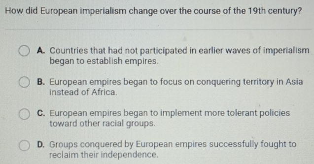 How did European imperialism change over the course of the 19th century?
A. Countries that had not participated in earlier waves of imperialism
began to establish empires.
B. European empires began to focus on conquering territory in Asia
instead of Africa.
C. European empires began to implement more tolerant policies
toward other racial groups.
D. Groups conquered by European empires successfully fought to
reclaim their independence.