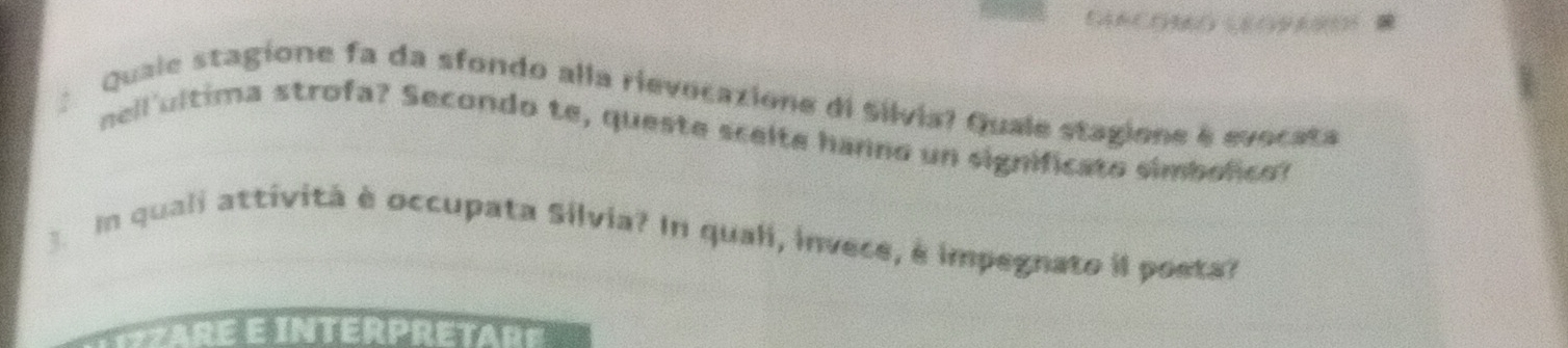 Quale stagione fa da sfondo alla rievocazione di Silvia? Quale stagione é evocata 
nell'ultima strofa? Secondo te, queste scelte hanno un significato simbolico? 
In quali attivitá è occupata Silvia? In quali, invece, é impegnato il poeta?