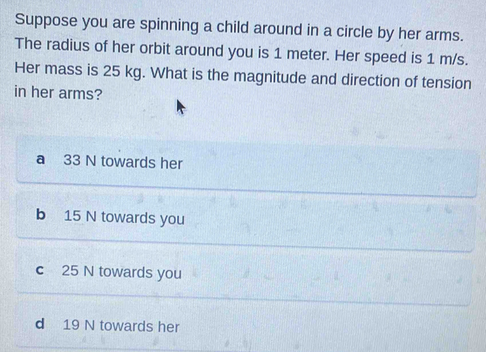 Suppose you are spinning a child around in a circle by her arms.
The radius of her orbit around you is 1 meter. Her speed is 1 m/s.
Her mass is 25 kg. What is the magnitude and direction of tension
in her arms?
a 33 N towards her
b 15 N towards you
c 25 N towards you
d 19 N towards her