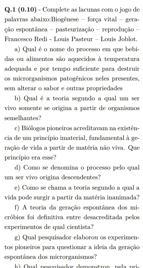 1 (0.10) - Complete as lacunas com o jogo de 
palavras abaixo:Biogênese - força vital - gera- 
ção espontânea - pasteurização - reprodução - 
Francesco Redi - Louis Pasteur - Louis Joblot. 
a) Qual é o nome do processo em que bebi- 
das ou alimentos são aquecidos à temperatura 
adequada e por tempo suficiente para destruir 
os microrganismos patogênicos neles presentes, 
sem alterar o sabor e outras propriedades 
b) Qual é a teoria segundo a qual um ser 
vivo somente se origina a partir de organismos 
semelhantes? 
c) Biólogos pioneiros acreditavam na existên- 
cia de um princípio imaterial, fundamental à ge- 
ração de vida a partir de matéria não viva. Que 
princípio era esse? 
d) Como se denomina o processo pelo qual 
um ser vivo origina descendentes? 
e) Como se chama a teoria segundo a qual a 
vida pode surgir a partir da matéria inanimada? 
f) A teoria da geração espontânea dos mi- 
cróbios foi definitiva entre desacreditada pelos 
experimentos de qual cientista? 
g) Qual pesquisador elaborou os experimen- 
tos pioneiros para questionar a ideia da geração 
espontânea dos microrganismos? 
b ) Q u a l pe s quisader demonstrou p e l pri