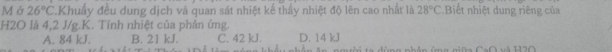 Mở 26°C LKhuẩy đều dung dịch và quan sát nhiệt kế thấy nhiệt độ lên cao nhất là 28°C Biết nhiệt dung riêng của
H2O là 4,2 J/g.K. Tính nhiệt của phản ứng.
A. 84 kJ. B. 21 kJ. C. 42 kJ. D. 14 kJ
CaO