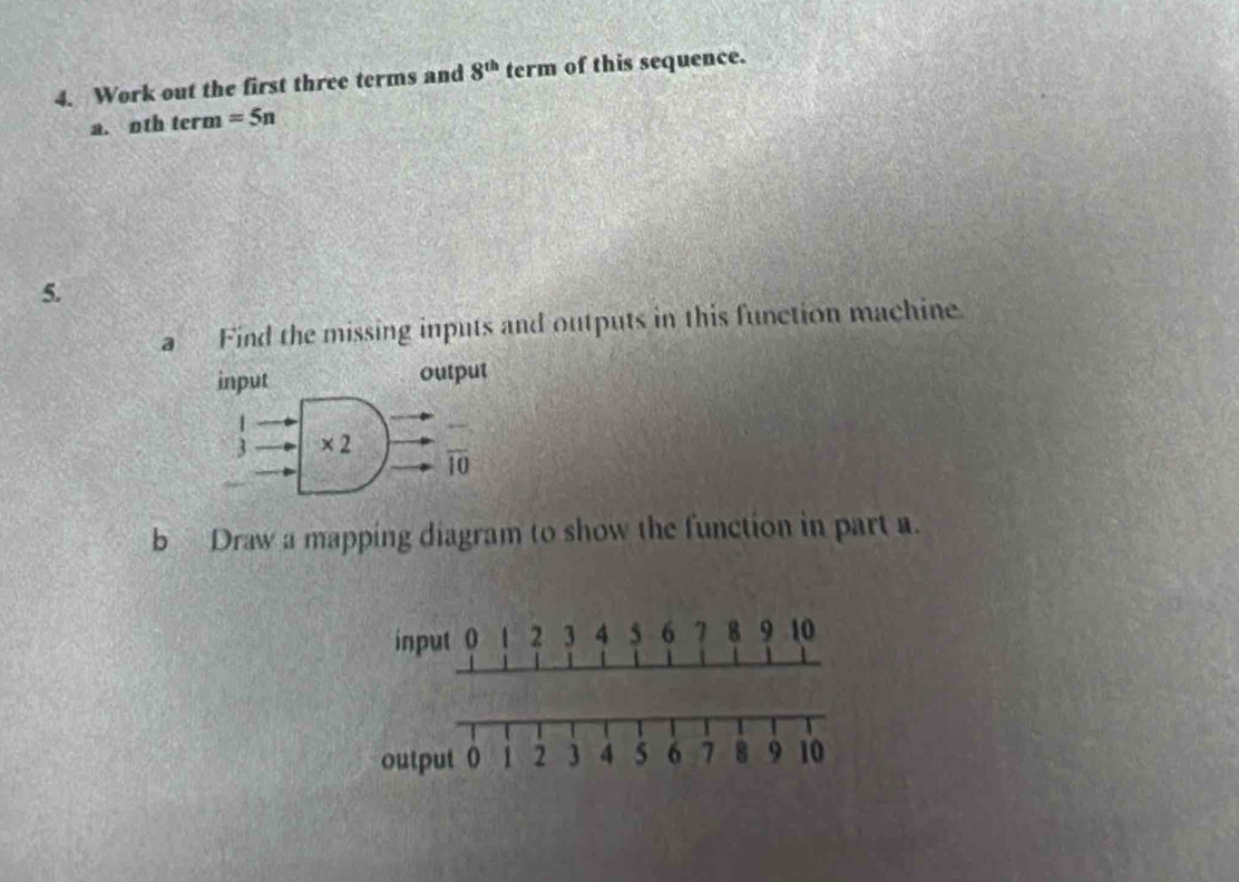 Work out the first three terms and 8^(th) term of this sequence.
a. nth term =5n
5.
a Find the missing inputs and outputs in this function machine.
b Draw a mapping diagram to show the function in part a.
input 0 1 2 3 4 5 6 7 8 9 10
output 0 1 2 3 4 5 6 7 8 9 10