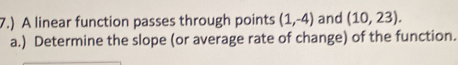 7.) A linear function passes through points (1,-4) and (10,23). 
a.) Determine the slope (or average rate of change) of the function.