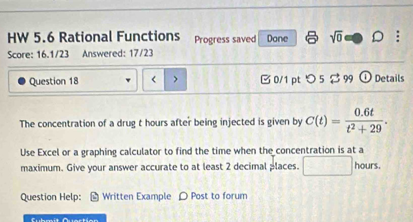 HW 5.6 Rational Functions Progress saved Done sqrt(0) 
Score: 16.1/23 Answered: 17/23 
Question 18 < 7 0/1 pt つ 5 2 99 ① Details 
The concentration of a drug t hours after being injected is given by C(t)= (0.6t)/t^2+29 . 
Use Excel or a graphing calculator to find the time when the concentration is at a 
maximum. Give your answer accurate to at least 2 decimal places. □ hours. 
Question Help: Written Example O Post to forum 
Submit