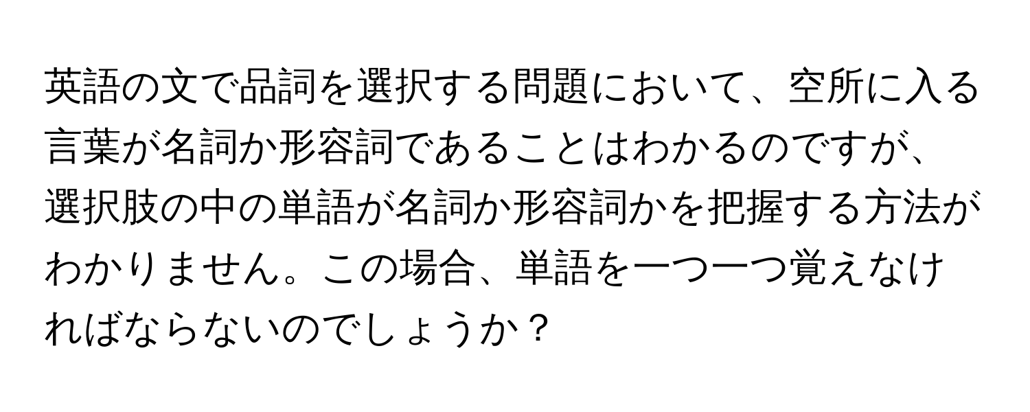 英語の文で品詞を選択する問題において、空所に入る言葉が名詞か形容詞であることはわかるのですが、選択肢の中の単語が名詞か形容詞かを把握する方法がわかりません。この場合、単語を一つ一つ覚えなければならないのでしょうか？