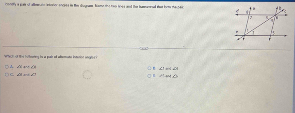 ldentify a pair of alternate interior angles in the diagram. Name the two lines and the transversal that form the pair 
Which of the following is a pair of alterate interior angles?
A. ∠ 6 and ∠ B B. ∠ 1 aind ∠ 4
C. ∠ 6 and ∠ 7 D. ∠ 5 and ∠ 6