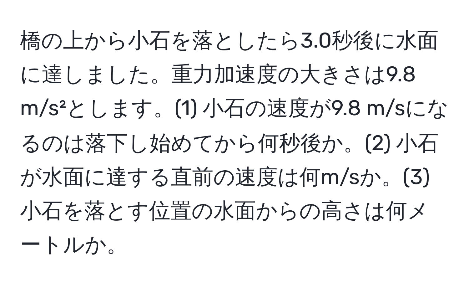 橋の上から小石を落としたら3.0秒後に水面に達しました。重力加速度の大きさは9.8 m/s²とします。(1) 小石の速度が9.8 m/sになるのは落下し始めてから何秒後か。(2) 小石が水面に達する直前の速度は何m/sか。(3) 小石を落とす位置の水面からの高さは何メートルか。