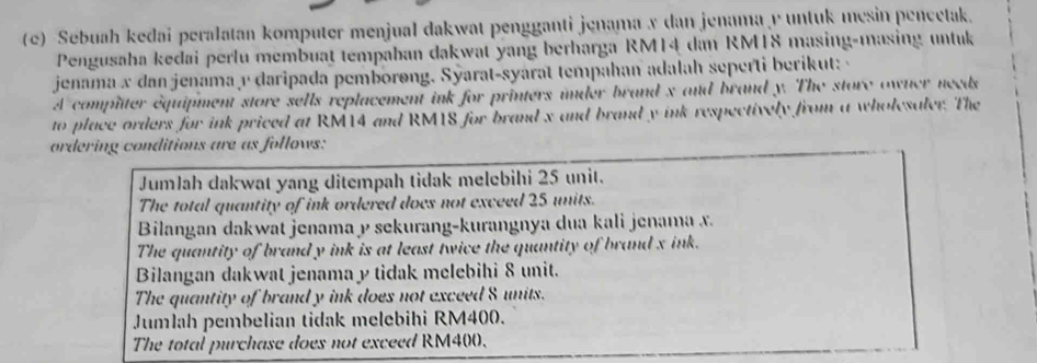 Sebuah kedai peralatan komputer menjual dakwat pengganti jenama x dan jenama y untuk mesin pencetak.
Pengusaha kedai perlu membuat tempaban dakwat yang berharga RM14 dan RMT8 masing-masing untuk
jenama x dan jenama v daripada pemborong. Syarat-syarat tempahan adalah seperti berikut: -
A complter equipment store sells replacement ink for printers inder brand s and brand y. The store owner needs
to place orders for ink priced at RM14 and RM1S for brand x and brand y ink respectively from a wholesaler. The
ordering conditions are as follows:
Jumlah dakwat yang ditempah tidak melebihi 25 unit.
The total quantity of ink ordered does not exceed 25 units.
Bilangan dakwat jenama y sekurang-kurangnya dua kali jenama x
The quantity of brand y ink is at least twice the quantity of brand x ink.
Bilangan dakwat jenama y tidak melebihi 8 unit.
The quantity of brand y ink does not exceed 8 units.
Jumlah pembelian tidak melebihi RM400.
The total purchase does not exceed RM400.