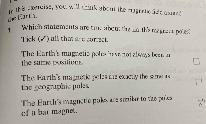 In this exercise, you will think about the magnetic field around
the Earth.
1 Which statements are true about the Earth’s magnetic poles?
Tick ( (✓) all that are correct.
The Earth’s magnetic poles have not always been in
the same positions.
The Earth’s magnetic poles are exactly the same as
the geographic poles.
The Earth’s magnetic poles are similar to the poles
of a bar magnet.