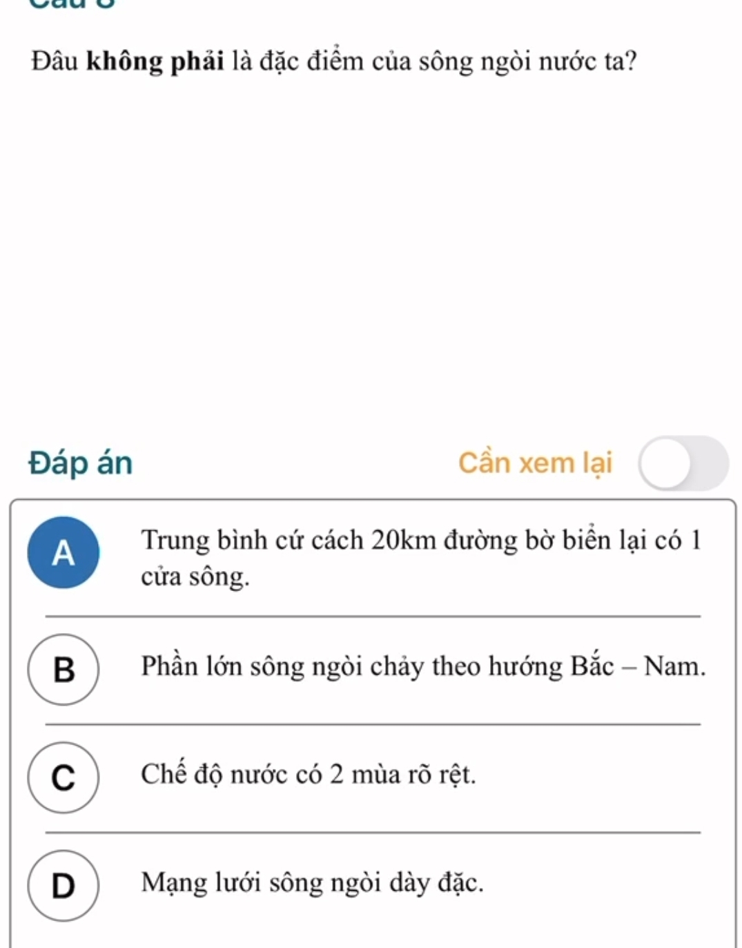 Đâu không phải là đặc điểm của sông ngòi nước ta?
Đáp án Cần xem lại
A Trung bình cứ cách 20km đường bờ biển lại có 1
cửa sông.
B ) Phần lớn sông ngòi chảy theo hướng Bắc - Nam.
C ) Chế độ nước có 2 mùa rõ rệt.
D ) Mạng lưới sông ngòi dày đặc.