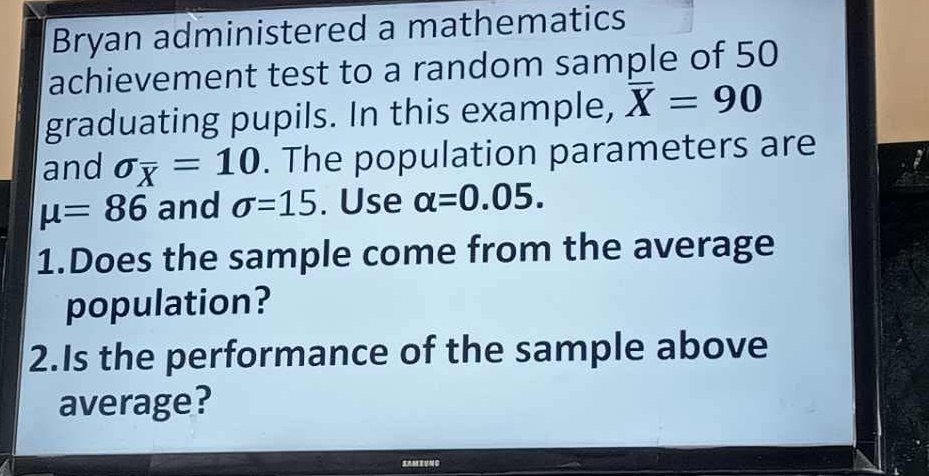 Bryan administered a mathematics 
achievement test to a random sample of 50
graduating pupils. In this example, overline X=90
and sigma _overline X=10. The population parameters are
mu =86 and sigma =15. Use alpha =0.05. 
1.Does the sample come from the average 
population? 
2.Is the performance of the sample above 
average? 
SAM EUNC