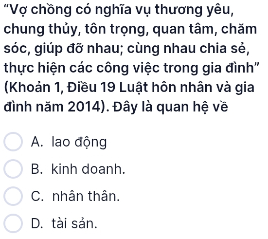 "Vợ chồng có nghĩa vụ thương yêu,
chung thủy, tôn trọng, quan tâm, chăm
sóc, giúp đỡ nhau; cùng nhau chia sẻ,
thực hiện các công việc trong gia đình''
(Khoản 1, Điều 19 Luật hôn nhân và gia
đình năm 2014). Đây là quan hệ về
A. lao động
B. kinh doanh.
C. nhân thân.
D. tài sản.