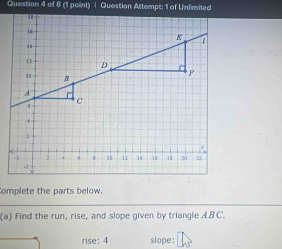 Question Attempt: 1 of Unlimited 
Complete the parts below. 
(a) Find the run, rise, and slope given by triangle ABC. 
rise: 4 slope: