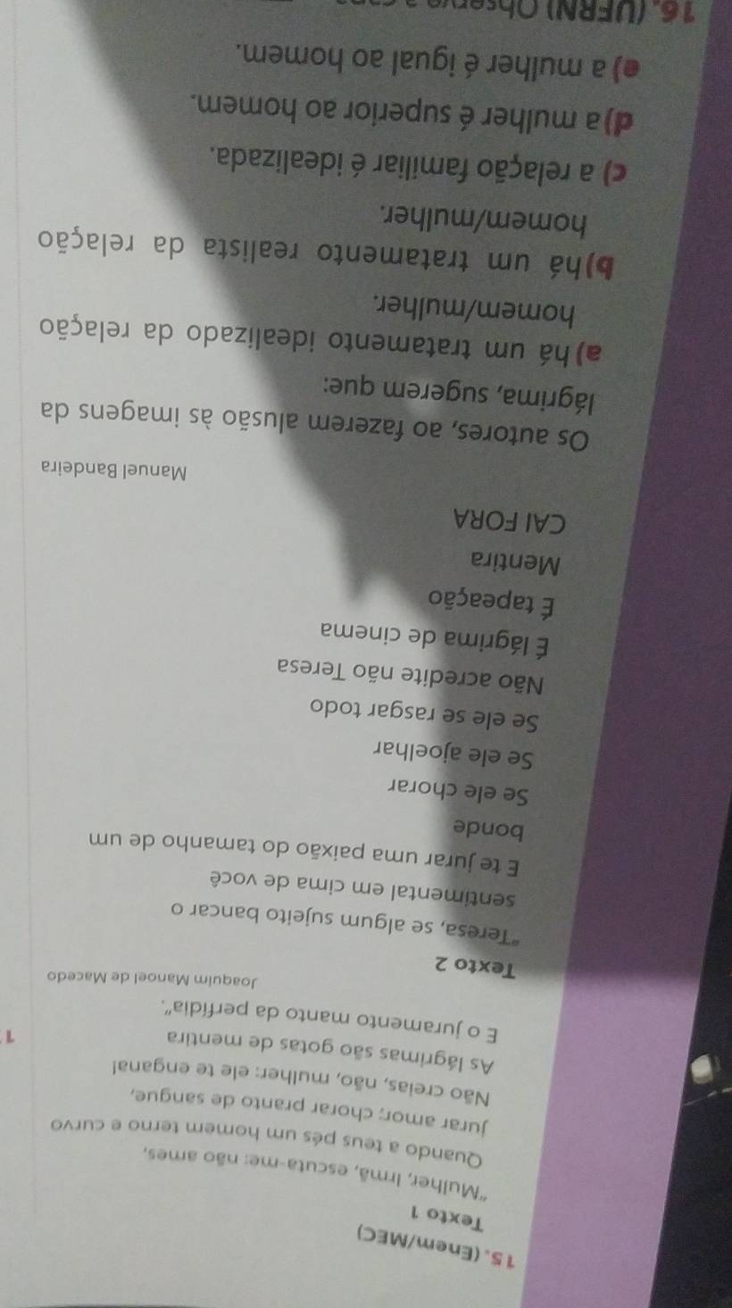 (Enem/MEC)
Texto 1
''Mulher, Irmã, escuta-me: não ames,
Quando a teus pés um homem terno e curvo
jurar amor; chorar pranto de sangue,
Não creias, não, mulher: ele te engana!
As lágrimas são gotas de mentira
1
E o juramento manto da perfídia”.
Joaquim Manoel de Macedo
Texto 2
“Teresa, se algum sujeito bancar o
sentimental em cima de você
E te jurar uma paixão do tamanho de um
bonde
Se ele chorar
Se ele ajoelhar
Se ele se rasgar todo
Não acredite não Teresa
É lágrima de cinema
É tapeação
Mentira
CAI FORA
Manuel Bandeira
Os autores, ao fazerem alusão às imagens da
lágrima, sugerem que:
a) há um tratamento idealizado da relação
homem/mulher.
b)há um tratamento realista da relação
homem/mulher.
c) a relação familiar é idealizada.
d)a mulher é superior ao homem.
e) a mulher é igual ao homem.
16. U F R O b ere