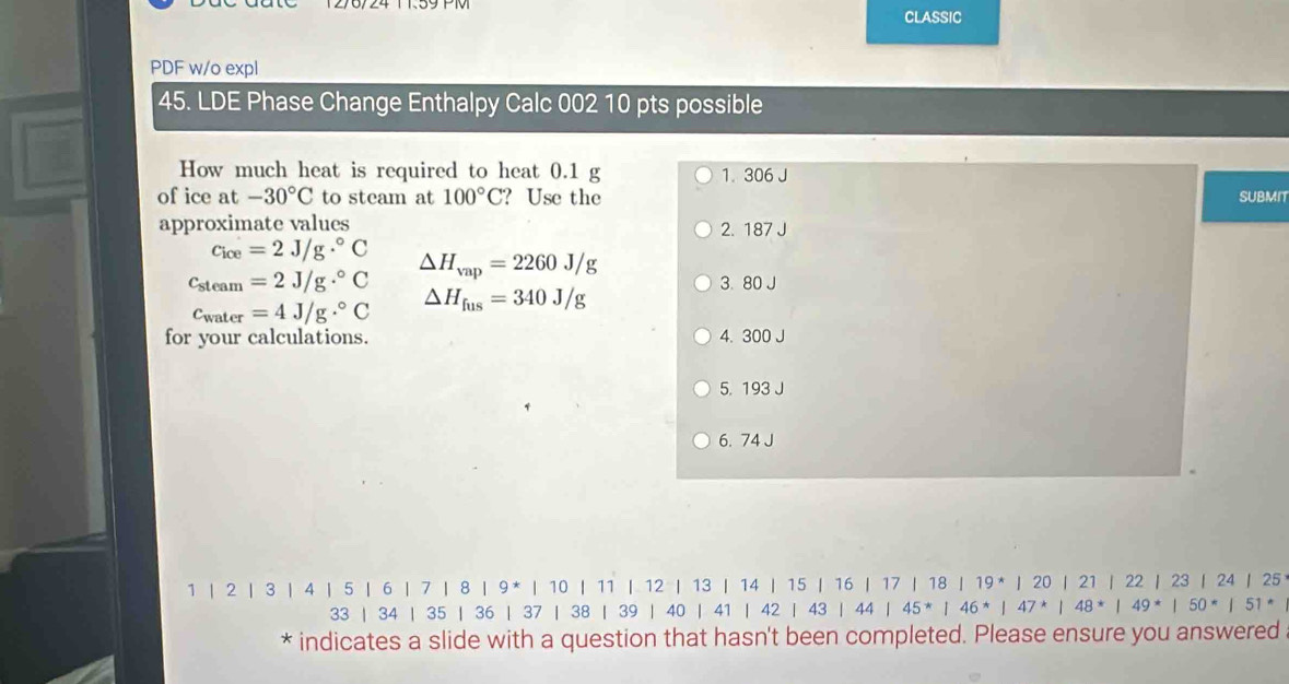 CLASSIC
PDF w/o expl
45. LDE Phase Change Enthalpy Calc 002 10 pts possible
How much heat is required to heat 0.1 g 1. 306 J
of ice at -30°C to steam at 100°C ？Use the SUBMIT
approximate values 2. 187 J
Cice=2J/g·°C
△ H_vap=2260J/g
c_steam=2J/g·°C 3. 80 J
c_water=4J/g·°C △ H_fus=340J/g
for your calculations. 4. 300 J
5. 193 J
6. 74 J
1 | 2 | 3 | 4 | 5 | 6 | 7 | 8 | 9 * | 10 | 11 | 12 | 13 | 14 | 15 | 16 | 17 | 18 | 19* | 20 | 21 | 22 | 23 | 24 | 25
33 | 34 | 35 | 36 | 37 | 38 | 39 | 40 | 41 | 42 | 43 | 44 | 45 * | 46 * | 47* | 48* | 49* | 50* | 51 *
* indicates a slide with a question that hasn't been completed. Please ensure you answered