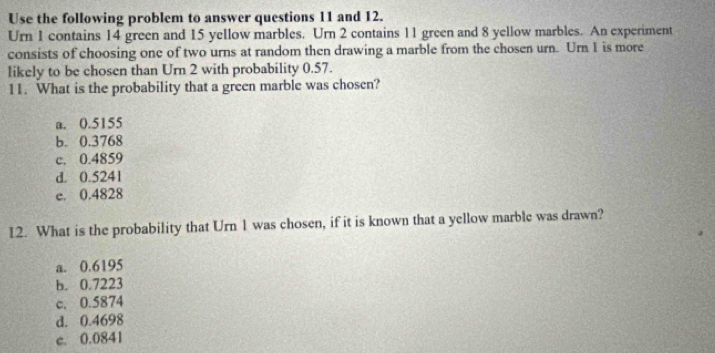 Use the following problem to answer questions 11 and 12.
Urn 1 contains 14 green and 15 yellow marbles. Urn 2 contains 11 green and 8 yellow marbles. An experiment
consists of choosing one of two urns at random then drawing a marble from the chosen urn. Urn 1 is more
likely to be chosen than Urn 2 with probability 0.57.
11. What is the probability that a green marble was chosen?
a. 0.5155
b. 0.3768
c. 0.4859
d. 0.5241
e. 0.4828
12. What is the probability that Urn 1 was chosen, if it is known that a yellow marble was drawn?
a. 0.6195
b. 0.7223
c. 0.5874
d. 0.4698
c. 0.0841