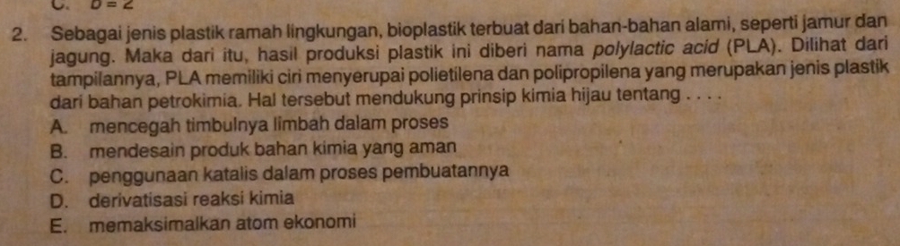 D=2
2. Sebagai jenis plastik ramah lingkungan, bioplastik terbuat dari bahan-bahan alami, seperti jamur dan
jagung. Maka dari itu, hasil produksi plastik ini diberi nama polylactic acid (PLA). Dilihat dari
tampilannya, PLA memiliki ciri menyerupai polietilena dan polipropilena yang merupakan jenis plastik
dari bahan petrokimia. Hal tersebut mendukung prinsip kimia hijau tentang . . . .
A. mencegah timbulnya limbah dalam proses
B. mendesain produk bahan kimia yang aman
C. penggunaan katalis dalam proses pembuatannya
D. derivatisasi reaksi kimia
E. memaksimalkan atom ekonomi