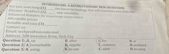 INTRODUCING A REVOLUTIONARY NEW INVENTION!
Are you searching (1)_ the latest technology that will transform your daily life?
Discover TechPro’s (2)_ new invention:
Advanced features for maximum convenience
Affordable prices
Reliable and easy (3)_
Contact us:
Email: techpro@innovate.mail
Address: 500 Invention Drive, Tech City
Question 1:A up B. after C. for D. at
Question 2: A. remarkable B. regular C. common D. outdated
Question 3: A. using B. to use C. used D. to using