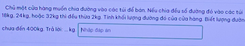 Chủ một cửa hàng muốn chia đường vào các túi để bán. Nếu chia đều số đường đó vào các túi
18kg, 24kg, hoặc 32kg thì đều thừa 2kg. Tính khối lượng đường đó của cửa hàng. Biết lượng đườn 
chưa đến 400kg. Trở lời: ... kg.| Nhập đáp án