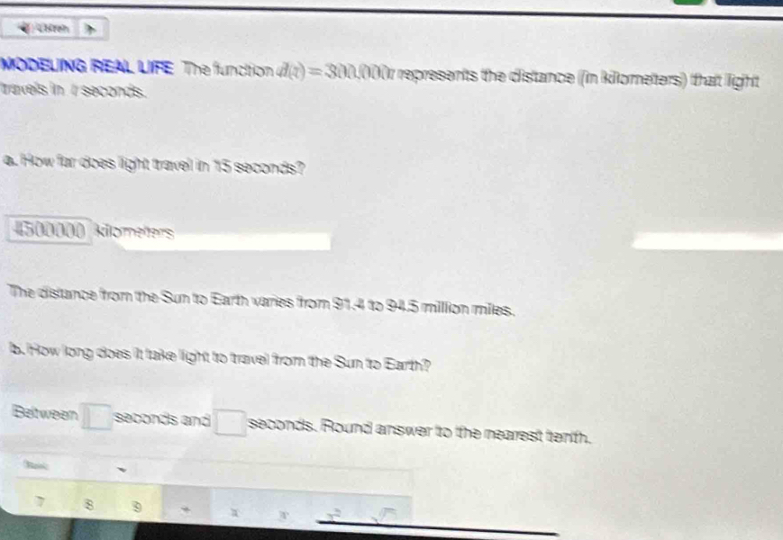 4treh 
MODELING REAL LIFE The function d(z)=300,000n represents the distance (in killometers) that light 
travels in t seconds. 
a. How far does light travel in 15 seconds?
500000 klometers
The distance from the Sun to Earth varies from 91.4 to 94.5 million miles. 
b. How long does it take light to travel from the Sun to Earth? 
Beltween seconds and seconds. Round answer to the nearest tenh. 
Ba 
7 8 9 ,