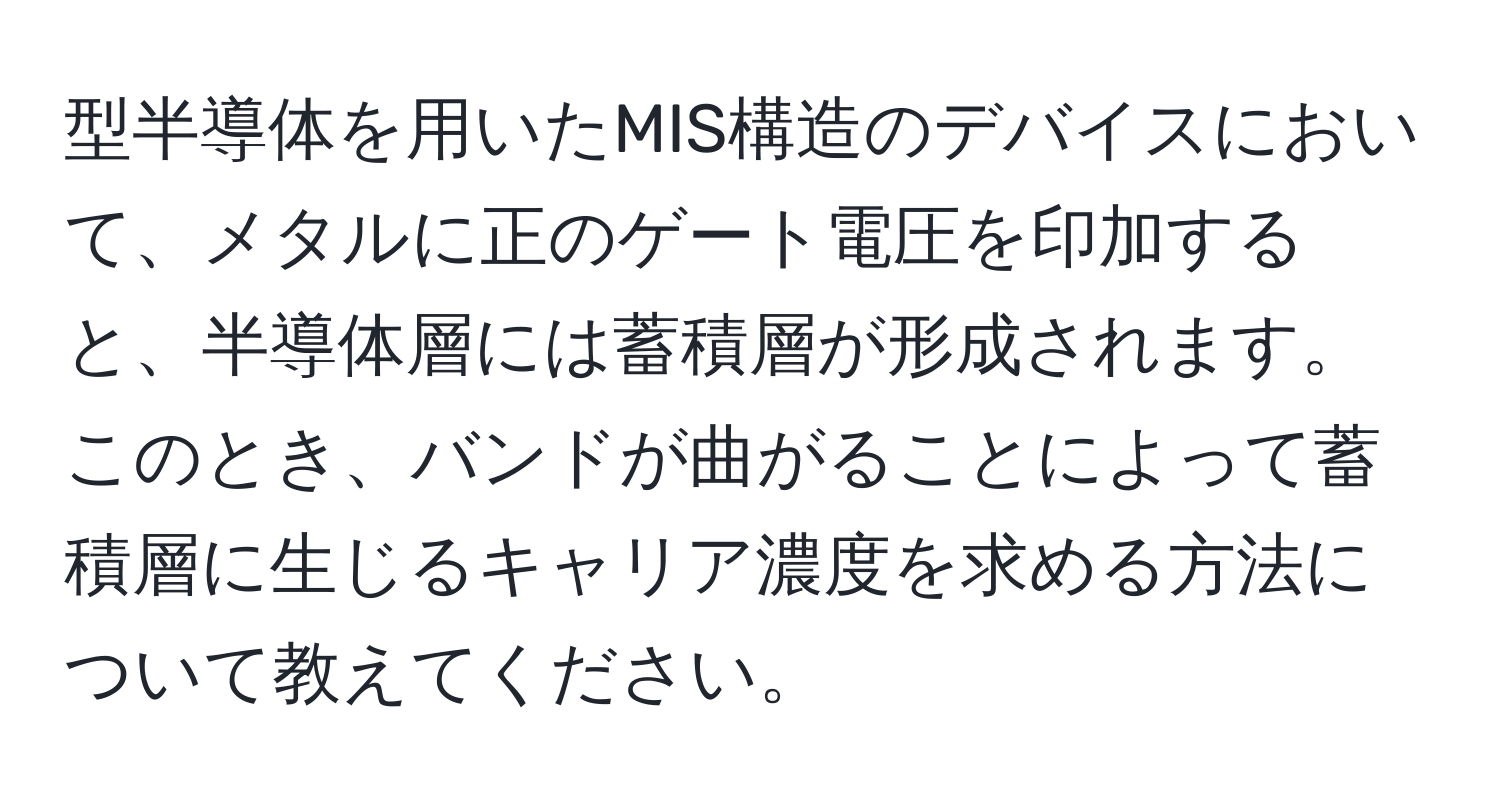 型半導体を用いたMIS構造のデバイスにおいて、メタルに正のゲート電圧を印加すると、半導体層には蓄積層が形成されます。このとき、バンドが曲がることによって蓄積層に生じるキャリア濃度を求める方法について教えてください。