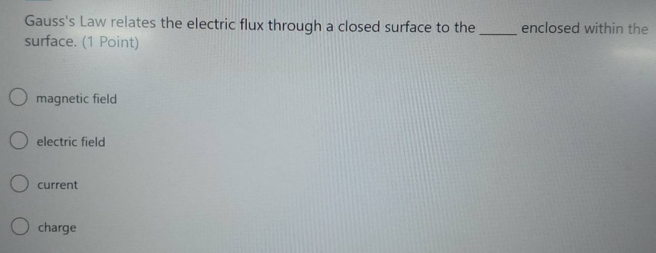 Gauss's Law relates the electric flux through a closed surface to the _enclosed within the
surface. (1 Point)
magnetic field
electric field
current
charge