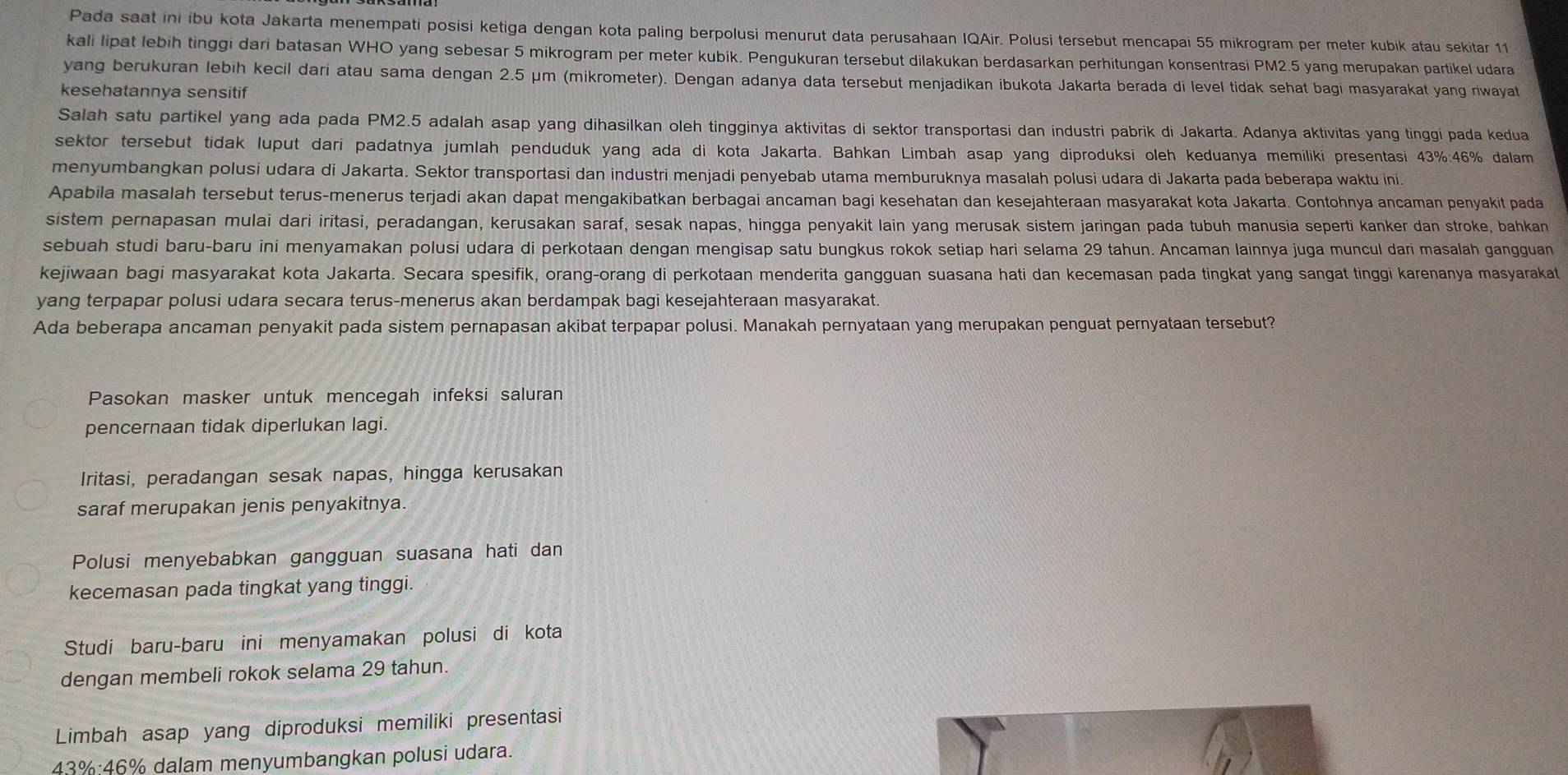 Pada saat ini ibu kota Jakarta menempati posisi ketiga dengan kota paling berpolusi menurut data perusahaan IQAir. Polusi tersebut mencapai 55 mikrogram per meter kubik atau sekitar 11
kali lipat lebih tinggi dari batasan WHO yang sebesar 5 mikrogram per meter kubik. Pengukuran tersebut dilakukan berdasarkan perhitungan konsentrasi PM2.5 yang merupakan partikel udara
yang berukuran lebih kecil dari atau sama dengan 2.5 μm (mikrometer). Dengan adanya data tersebut menjadikan ibukota Jakarta berada di level tidak sehat bagi masyarakat yang riwayat
kesehatannya sensitif
Salah satu partikel yang ada pada PM2.5 adalah asap yang dihasilkan oleh tingginya aktivitas di sektor transportasi dan industri pabrik di Jakarta. Adanya aktivitas yang tinggi pada kedua
sektor tersebut tidak luput dari padatnya jumlah penduduk yang ada di kota Jakarta. Bahkan Limbah asap yang diproduksi oleh keduanya memiliki presentasi 43%:46% dalam
menyumbangkan polusi udara di Jakarta. Sektor transportasi dan industri menjadi penyebab utama memburuknya masalah polusi udara di Jakarta pada beberapa waktu ini.
Apabila masalah tersebut terus-menerus terjadi akan dapat mengakibatkan berbagai ancaman bagi kesehatan dan kesejahteraan masyarakat kota Jakarta. Contohnya ancaman penyakit pada
sistem pernapasan mulai dari iritasi, peradangan, kerusakan saraf, sesak napas, hingga penyakit lain yang merusak sistem jaringan pada tubuh manusia seperti kanker dan stroke, bahkan
sebuah studi baru-baru ini menyamakan polusi udara di perkotaan dengan mengisap satu bungkus rokok setiap hari selama 29 tahun. Ancaman lainnya juga muncul dari masalah gangguan
kejiwaan bagi masyarakat kota Jakarta. Secara spesifik, orang-orang di perkotaan menderita gangguan suasana hati dan kecemasan pada tingkat yang sangat tinggi karenanya masyarakat
yang terpapar polusi udara secara terus-menerus akan berdampak bagi kesejahteraan masyarakat.
Ada beberapa ancaman penyakit pada sistem pernapasan akibat terpapar polusi. Manakah pernyataan yang merupakan penguat pernyataan tersebut?
Pasokan masker untuk mencegah infeksi saluran
pencernaan tidak diperlukan lagi.
Iritasi, peradangan sesak napas, hingga kerusakan
saraf merupakan jenis penyakitnya.
Polusi menyebabkan gangguan suasana hati dan
kecemasan pada tingkat yang tinggi.
Studi baru-baru ini menyamakan polusi di kota
dengan membeli rokok selama 29 tahun.
Limbah asap yang diproduksi memiliki presentasi
43%:46% dalam menyumbangkan polusi udara.