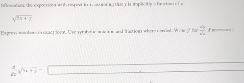 Differentiate the expression with respect to x, assuming that y is implicitly a function of x.
sqrt(5x+y)
Express numbers in exact form. Use symbolic notation and fractions where needed. Write y for  dy/dx  if necessary.)
 d/dx sqrt(5x+y)=□