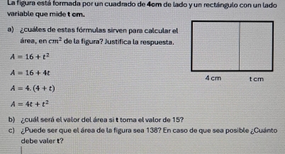 La figura está formada por un cuadrado de 4cm de lado y un rectángulo con un lado
variable que mide t cm.
a) ¿cuáles de estas fórmulas sirven para calcular el
área, en cm^2 de la figura? Justifica la respuesta.
A=16+t^2
A=16+4t
A=4.(4+t)
A=4t+t^2
b) ¿cuál será el valor del área si t toma el valor de 15?
c) ¿Puede ser que el área de la figura sea 138? En caso de que sea posible ¿Cuánto
debe valer t?