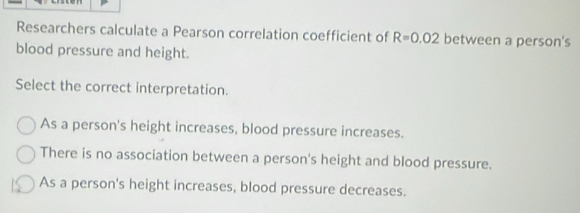 Researchers calculate a Pearson correlation coefficient of R=0.02 between a person's
blood pressure and height.
Select the correct interpretation.
As a person's height increases, blood pressure increases.
There is no association between a person's height and blood pressure.
As a person's height increases, blood pressure decreases.